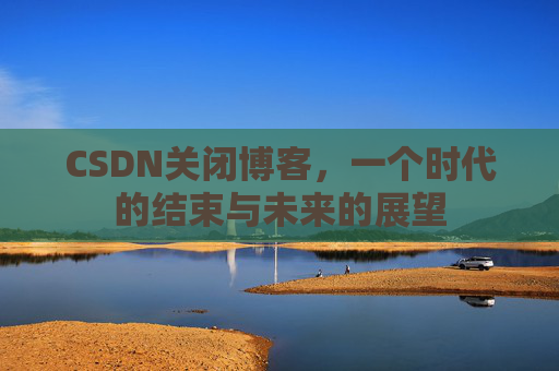 CSDN关闭博客，一个时代的结束与未来的展望